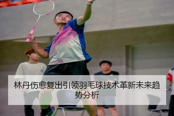 林丹伤愈复出引领羽毛球技术革新未来趋势分析